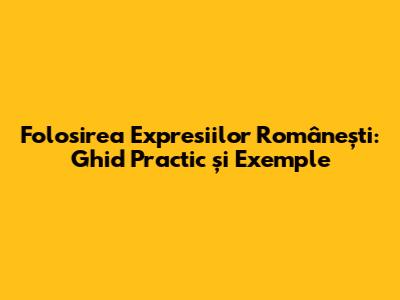 Folosirea Expresiilor Românești: Ghid Practic și Exemple