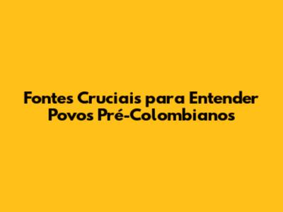 Fontes Cruciais para Entender Povos Pré-Colombianos