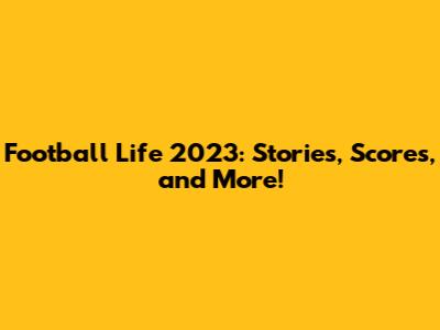Football Life 2023: Stories, Scores, and More!