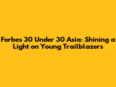 Forbes 30 Under 30 Asia: Shining a Light on Young Trailblazers