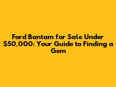 Ford Bantam for Sale Under $50,000: Your Guide to Finding a Gem