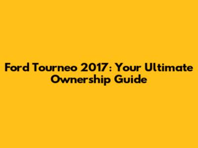 Ford Tourneo 2017: Your Ultimate Ownership Guide