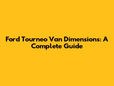 Ford Tourneo Van Dimensions: A Complete Guide