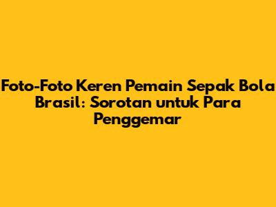 Foto-Foto Keren Pemain Sepak Bola Brasil: Sorotan untuk Para Penggemar