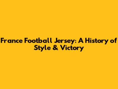 France Football Jersey: A History of Style & Victory