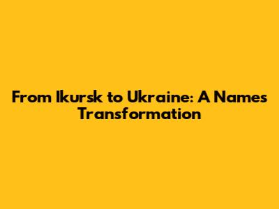 From Ikursk to Ukraine: A Name's Transformation