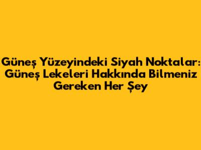 Güneş Yüzeyindeki Siyah Noktalar: Güneş Lekeleri Hakkında Bilmeniz Gereken Her Şey
