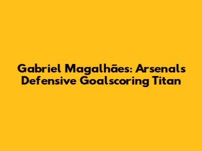 Gabriel Magalhães: Arsenal's Defensive Goalscoring Titan