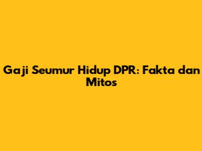 Gaji Seumur Hidup DPR: Fakta dan Mitos