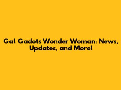 Gal Gadot's Wonder Woman: News, Updates, and More!