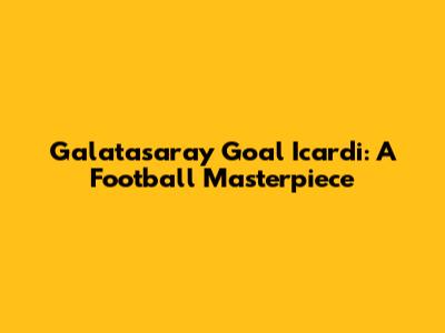 Galatasaray Goal Icardi: A Football Masterpiece