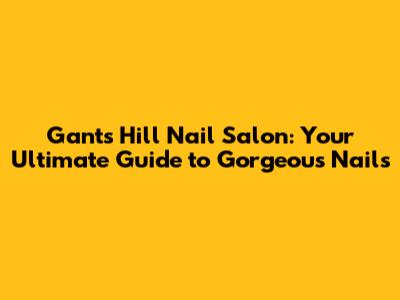 Gants Hill Nail Salon: Your Ultimate Guide to Gorgeous Nails