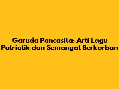 Garuda Pancasila: Arti Lagu Patriotik dan Semangat Berkorban
