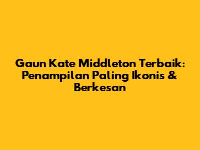 Gaun Kate Middleton Terbaik: Penampilan Paling Ikonis & Berkesan