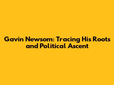 Gavin Newsom: Tracing His Roots and Political Ascent