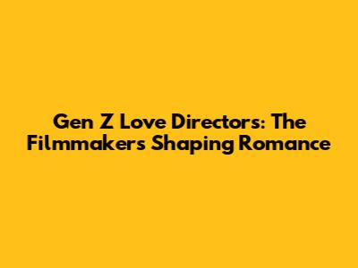 Gen Z Love Directors: The Filmmakers Shaping Romance