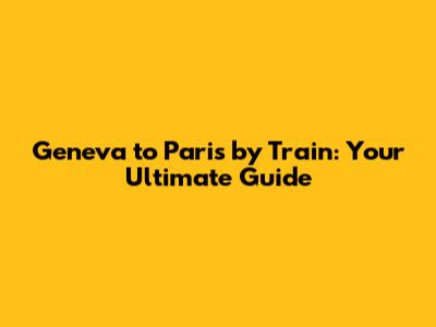 Geneva to Paris by Train: Your Ultimate Guide