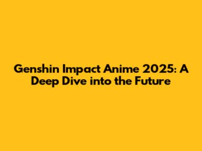 Genshin Impact Anime 2025: A Deep Dive into the Future