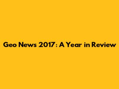 Geo News 2017: A Year in Review