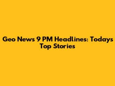 Geo News 9 PM Headlines: Today's Top Stories