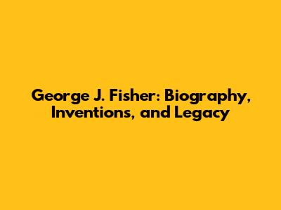 George J. Fisher: Biography, Inventions, and Legacy