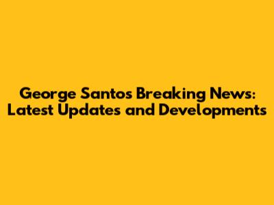 George Santos Breaking News: Latest Updates and Developments