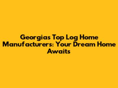 Georgia's Top Log Home Manufacturers: Your Dream Home Awaits
