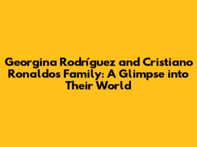 Georgina Rodríguez and Cristiano Ronaldo's Family: A Glimpse into Their World