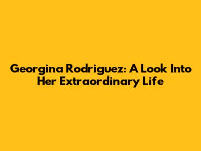 Georgina Rodriguez: A Look Into Her Extraordinary Life