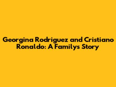 Georgina Rodriguez and Cristiano Ronaldo: A Family's Story