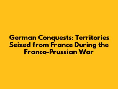 German Conquests: Territories Seized from France During the Franco-Prussian War