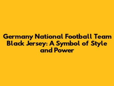 Germany National Football Team Black Jersey: A Symbol of Style and Power