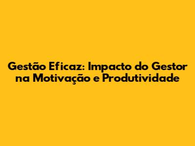 Gestão Eficaz: Impacto do Gestor na Motivação e Produtividade