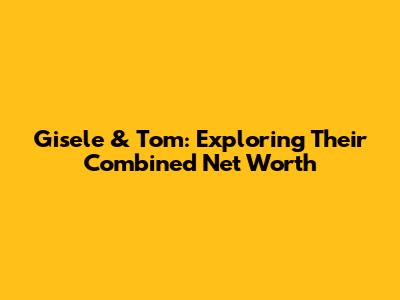 Gisele & Tom: Exploring Their Combined Net Worth