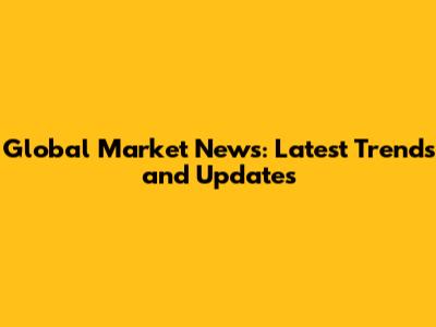 Global Market News: Latest Trends and Updates