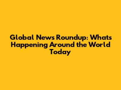 Global News Roundup: What's Happening Around the World Today