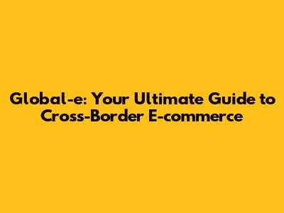 Global-e: Your Ultimate Guide to Cross-Border E-commerce