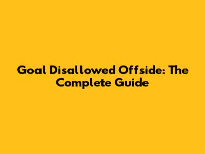 Goal Disallowed Offside: The Complete Guide