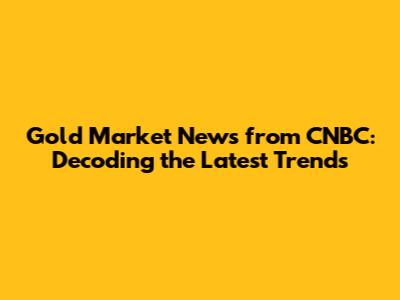 Gold Market News from CNBC: Decoding the Latest Trends
