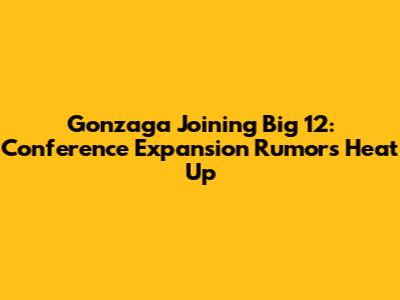 Gonzaga Joining Big 12: Conference Expansion Rumors Heat Up