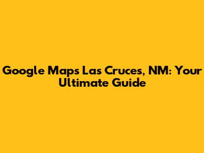 Google Maps Las Cruces, NM: Your Ultimate Guide