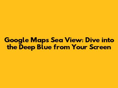Google Maps Sea View: Dive into the Deep Blue from Your Screen