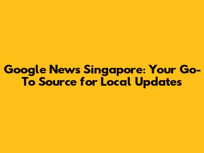 Google News Singapore: Your Go-To Source for Local Updates