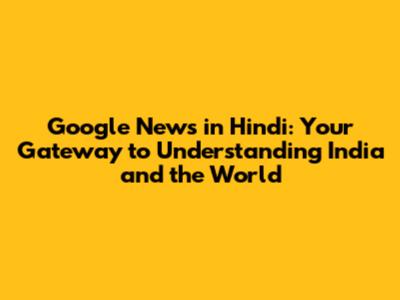 Google News in Hindi: Your Gateway to Understanding India and the World