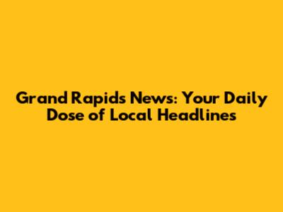 Grand Rapids News: Your Daily Dose of Local Headlines