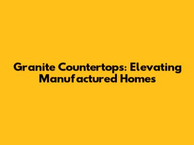 Granite Countertops: Elevating Manufactured Homes