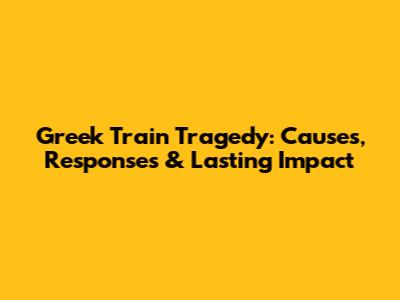 Greek Train Tragedy: Causes, Responses & Lasting Impact