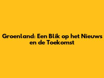 Groenland: Een Blik op het Nieuws en de Toekomst