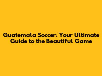 Guatemala Soccer: Your Ultimate Guide to the Beautiful Game