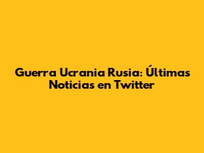 Guerra Ucrania Rusia: Últimas Noticias en Twitter